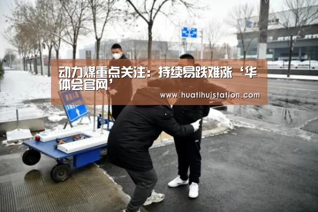 动力煤重点关注:持续易跌难涨‘华体会官网’(图1) 华体会品牌